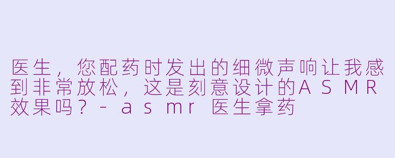 医生，您配药时发出的细微声响让我感到非常放松，这是刻意设计的ASMR效果吗？-asmr医生拿药