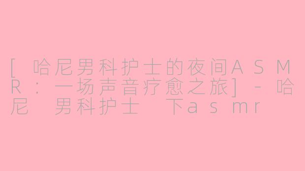 [哈尼男科护士的夜间ASMR：一场声音疗愈之旅]-哈尼 男科护士 下asmr