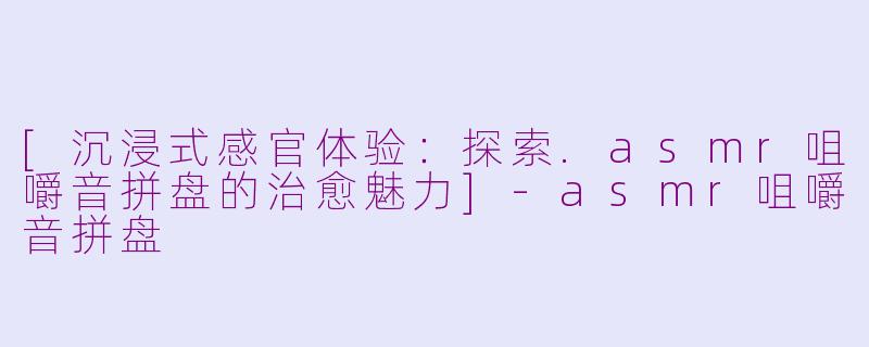 [沉浸式感官体验：探索.asmr咀嚼音拼盘的治愈魅力]-asmr咀嚼音拼盘