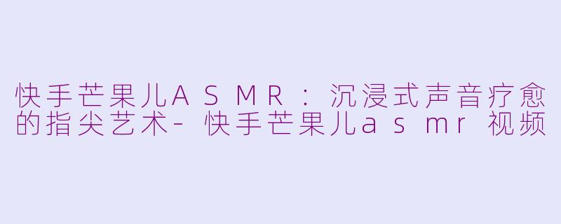 快手芒果儿ASMR：沉浸式声音疗愈的指尖艺术-快手芒果儿asmr视频