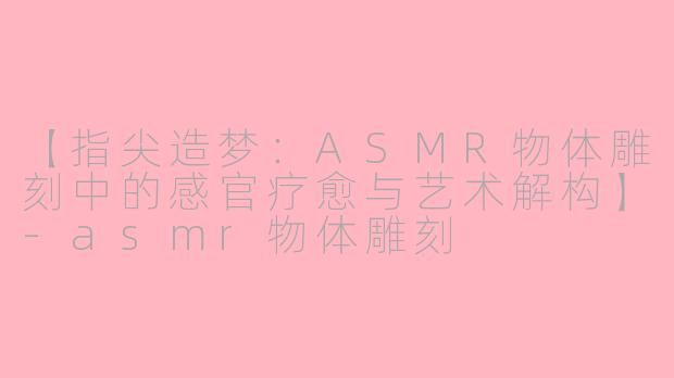 【指尖造梦：ASMR物体雕刻中的感官疗愈与艺术解构】-asmr物体雕刻