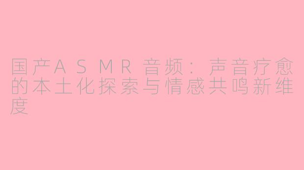 国产ASMR音频：声音疗愈的本土化探索与情感共鸣新维度