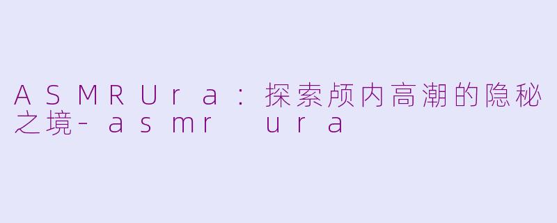 ASMRUra：探索颅内高潮的隐秘之境-asmr ura