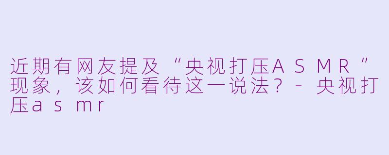 近期有网友提及“央视打压ASMR”现象，该如何看待这一说法？-央视打压asmr