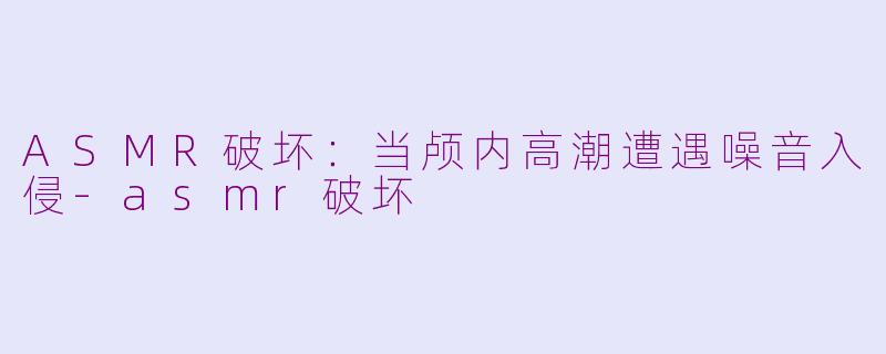 ASMR破坏：当颅内高潮遭遇噪音入侵-asmr破坏