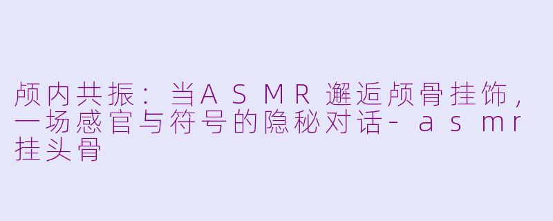 颅内共振：当ASMR邂逅颅骨挂饰，一场感官与符号的隐秘对话-asmr挂头骨