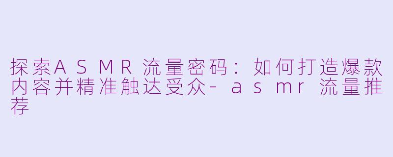 探索ASMR流量密码：如何打造爆款内容并精准触达受众-asmr流量推荐