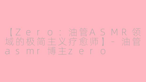 【Zero：油管ASMR领域的极简主义疗愈师】