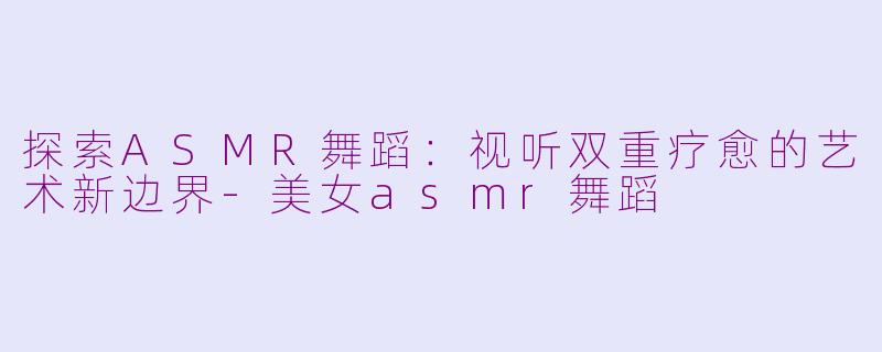 探索ASMR舞蹈：视听双重疗愈的艺术新边界-美女asmr舞蹈