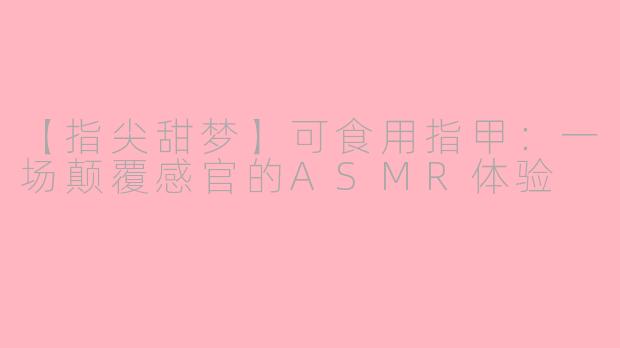 【指尖甜梦】可食用指甲:一场颠覆感官的ASMR体验