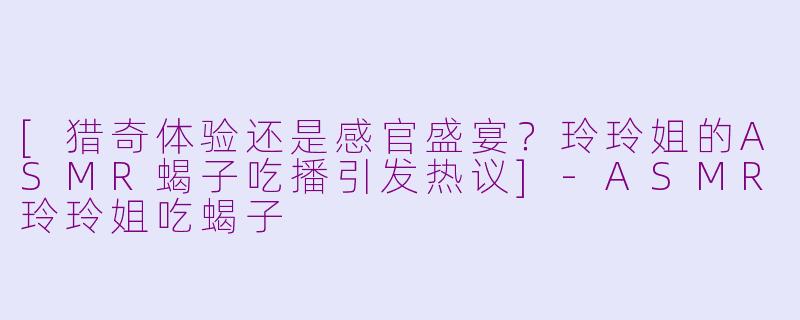 [猎奇体验还是感官盛宴？玲玲姐的ASMR蝎子吃播引发热议]-ASMR玲玲姐吃蝎子