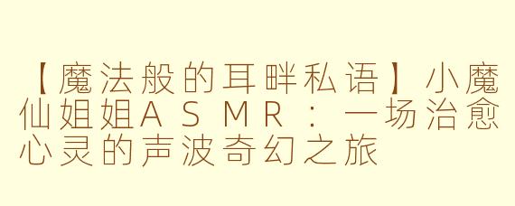 【魔法般的耳畔私语】小魔仙姐姐ASMR：一场治愈心灵的声波奇幻之旅