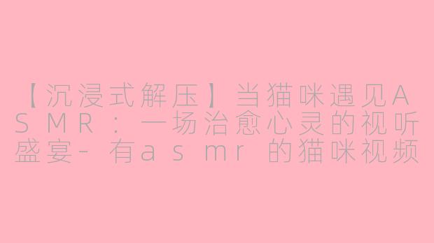 【沉浸式解压】当猫咪遇见ASMR：一场治愈心灵的视听盛宴-有asmr的猫咪视频
