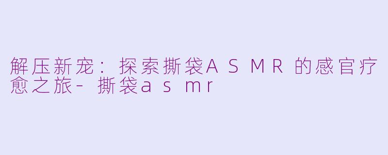 解压新宠：探索撕袋ASMR的感官疗愈之旅-撕袋asmr