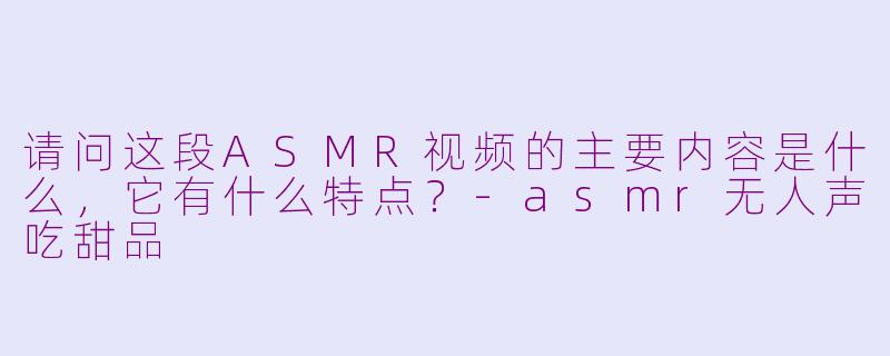 请问这段ASMR视频的主要内容是什么，它有什么特点？-asmr无人声吃甜品