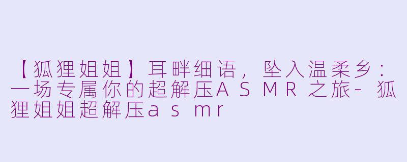 【狐狸姐姐】耳畔细语，坠入温柔乡：一场专属你的超解压ASMR之旅-狐狸姐姐超解压asmr