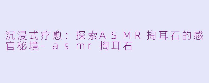 沉浸式疗愈:探索ASMR掏耳石的感官秘境-asmr掏耳石