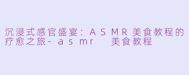 沉浸式感官盛宴：ASMR美食教程的疗愈之旅-asmr 美食教程