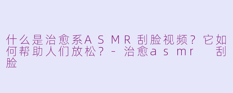 什么是治愈系ASMR刮脸视频？它如何帮助人们放松？-治愈asmr 刮脸