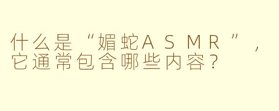 什么是“媚蛇ASMR”，它通常包含哪些内容？