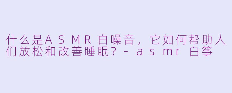 什么是ASMR白噪音，它如何帮助人们放松和改善睡眠？-asmr白筝