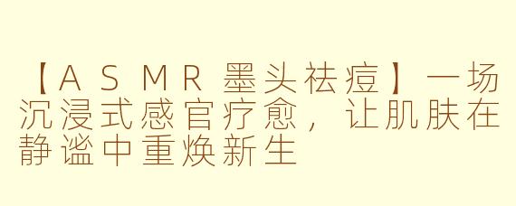 【ASMR墨头祛痘】一场沉浸式感官疗愈,让肌肤在静谧中重焕新生