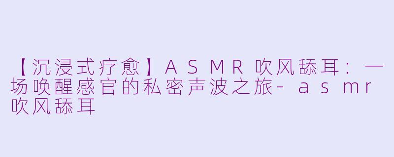 【沉浸式疗愈】ASMR吹风舔耳：一场唤醒感官的私密声波之旅-asmr吹风舔耳