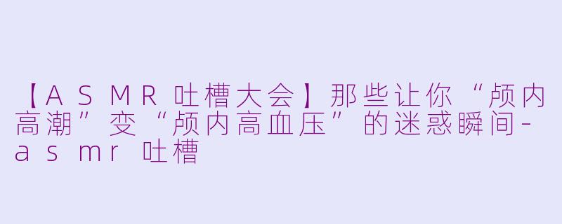 【ASMR吐槽大会】那些让你“颅内高潮”变“颅内高血压”的迷惑瞬间-asmr吐槽