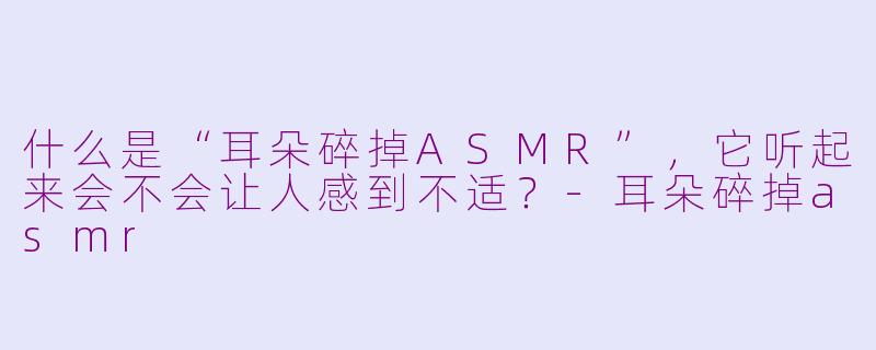 什么是“耳朵碎掉ASMR”，它听起来会不会让人感到不适？
