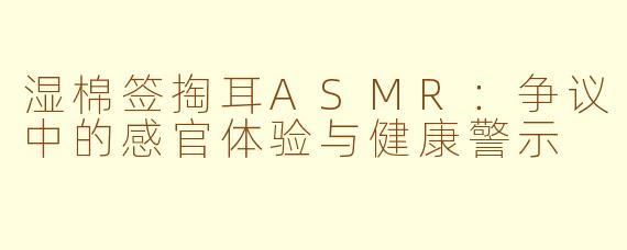 湿棉签掏耳ASMR：争议中的感官体验与健康警示