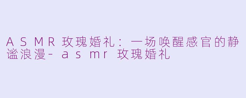 ASMR玫瑰婚礼：一场唤醒感官的静谧浪漫-asmr玫瑰婚礼