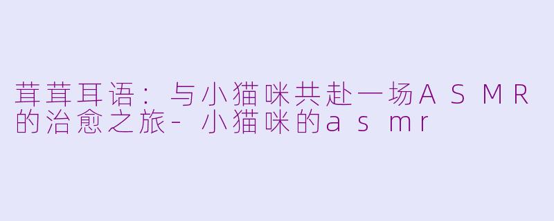 茸茸耳语：与小猫咪共赴一场ASMR的治愈之旅-小猫咪的asmr