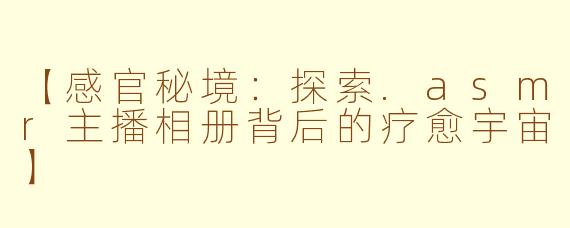【感官秘境：探索.asmr主播相册背后的疗愈宇宙】