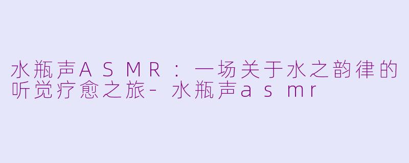 水瓶声ASMR：一场关于水之韵律的听觉疗愈之旅-水瓶声asmr