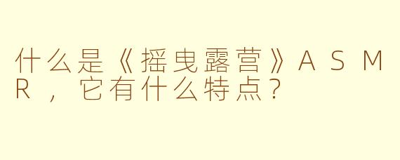 什么是《摇曳露营》ASMR，它有什么特点？