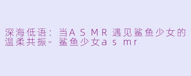 深海低语：当ASMR遇见鲨鱼少女的温柔共振
