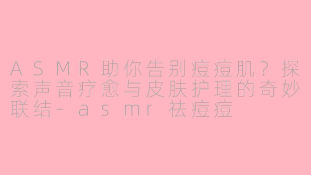 ASMR助你告别痘痘肌？探索声音疗愈与皮肤护理的奇妙联结-asmr祛痘痘