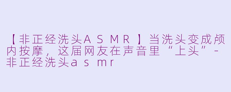 【非正经洗头ASMR】当洗头变成颅内按摩,这届网友在声音里“上头”-非正经洗头asmr