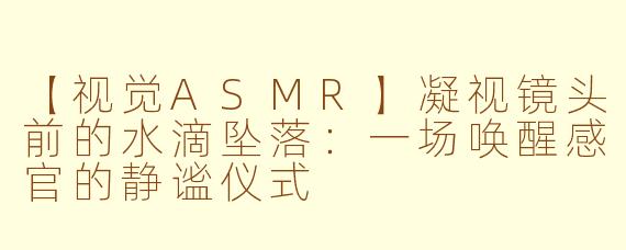 【视觉ASMR】凝视镜头前的水滴坠落:一场唤醒感官的静谧仪式