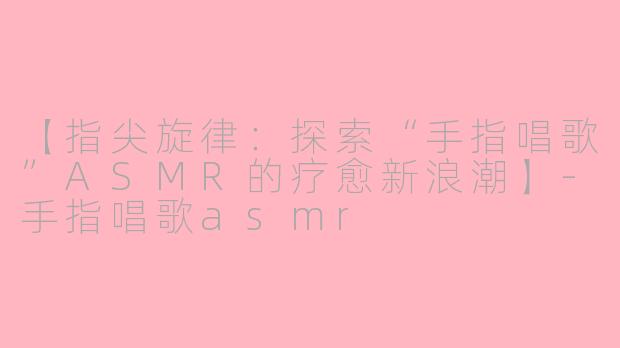 【指尖旋律：探索“手指唱歌”ASMR的疗愈新浪潮】-手指唱歌asmr