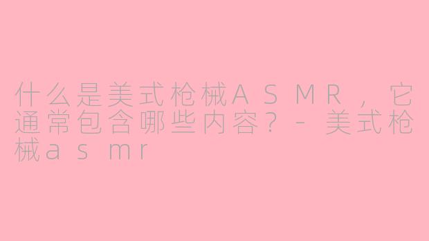 什么是美式枪械ASMR，它通常包含哪些内容？-美式枪械asmr