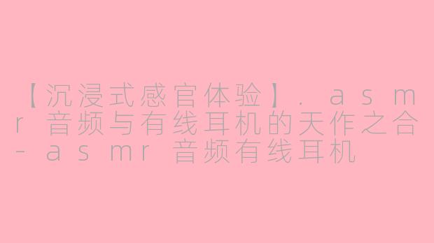 【沉浸式感官体验】.asmr音频与有线耳机的天作之合-asmr音频有线耳机