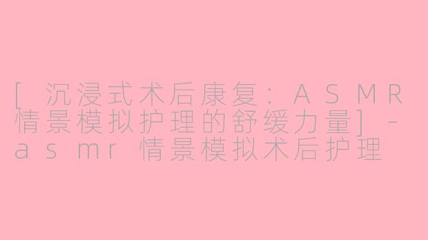 [沉浸式术后康复：ASMR情景模拟护理的舒缓力量]-asmr情景模拟术后护理