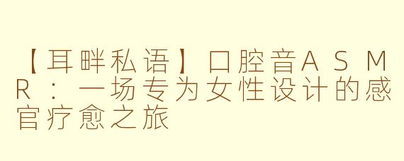 【耳畔私语】口腔音ASMR：一场专为女性设计的感官疗愈之旅
