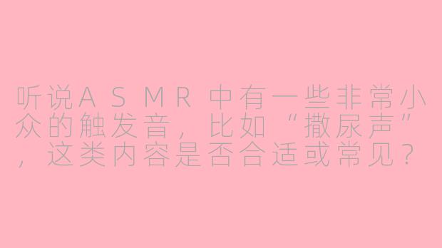 听说ASMR中有一些非常小众的触发音，比如“撒尿声”，这类内容是否合适或常见？