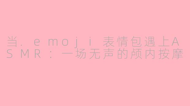 当.emoji表情包遇上ASMR:一场无声的颅内按摩