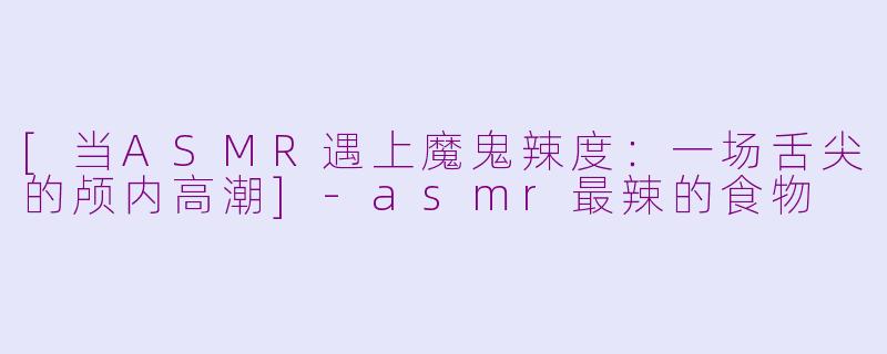 [当ASMR遇上魔鬼辣度：一场舌尖的颅内高潮]-asmr最辣的食物