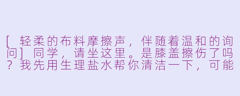 [轻柔的布料摩擦声，伴随着温和的询问]同学，请坐这里。是膝盖擦伤了吗？我先用生理盐水帮你清洁一下，可能会有点凉哦。[液体倾倒声，棉签触碰声]