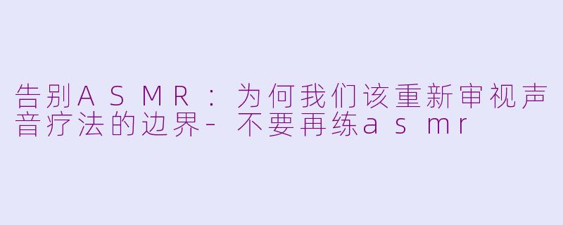 告别ASMR：为何我们该重新审视声音疗法的边界-不要再练asmr