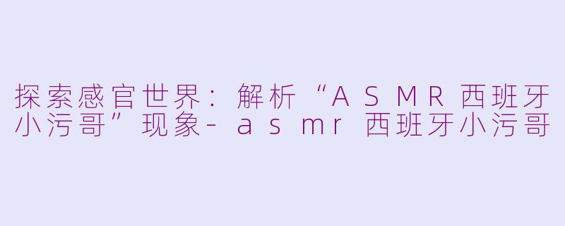 探索感官世界：解析“ASMR西班牙小污哥”现象-asmr西班牙小污哥